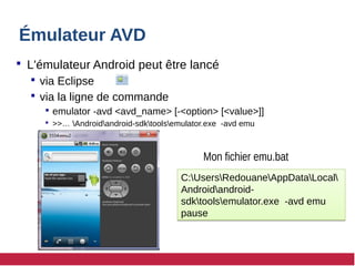 Émulateur AVD
 L'émulateur Android peut être lancé
 via Eclipse
 via la ligne de commande
 emulator -avd <avd_name> [-<option> [<value>]]
 >>… Androidandroid-sdktoolsemulator.exe -avd emu
C:UsersRedouaneAppDataLocal
Androidandroid-
sdktoolsemulator.exe -avd emu
pause
C:UsersRedouaneAppDataLocal
Androidandroid-
sdktoolsemulator.exe -avd emu
pause
Mon fichier emu.bat
 