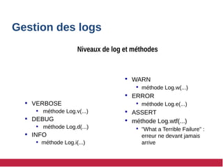  VERBOSE
 méthode Log.v(...)
 DEBUG
 méthode Log.d(...)
 INFO
 méthode Log.i(...)
 WARN
 méthode Log.w(...)
 ERROR
 méthode Log.e(...)
 ASSERT
 méthode Log.wtf(...)
 "What a Terrible Failure" :
erreur ne devant jamais
arrive
Gestion des logs
Niveaux de log et méthodes
 