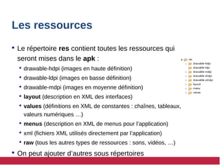 Les ressources
 Le répertoire res contient toutes les ressources qui
seront mises dans le apk :
 drawable-hdpi (images en haute définition)
 drawable-ldpi (images en basse définition)
 drawable-mdpi (images en moyenne définition)
 layout (description en XML des interfaces)
 values (définitions en XML de constantes : chaînes, tableaux,
valeurs numériques …)
 menus (description en XML de menus pour l’application)
 xml (fichiers XML utilisés directement par l’application)
 raw (tous les autres types de ressources : sons, vidéos, …)
 On peut ajouter d’autres sous répertoires
 