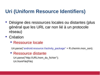 Uri (Uniform Resource Identifiers)
 Désigne des ressources locales ou distantes (plus
général que les URL car non lié à un protocole
réseau)
 Création
 Ressource locale
Uri.parse("android.resource://activity_package" + R.chemin.mon_son);
 Ressource distante
Uri.parse("http://URL/nom_du_fichier");
Uri.fromFile(File)
 