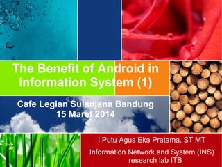 The Benefit of Android in
Information System (1)
Cafe Legian Sulanjana Bandung
15 Maret 2014
I Putu Agus Eka Pratama, ST MT
Information Network and System (INS)
research lab ITB
 