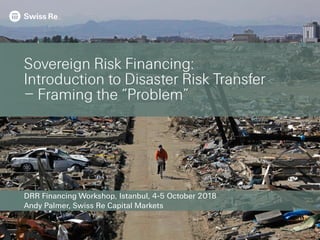 DRR Financing Workshop, Istanbul, 4-5 October 2018
Andy Palmer, Swiss Re Capital Markets
Sovereign Risk Financing:
Introduction to Disaster Risk Transfer
– Framing the “Problem”
 