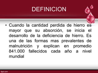 DEFINICION

• Cuando la cantidad perdida de hierro es
  mayor que su absorción, se inicia el
  desarrollo de la deficiencia de hierro. Es
  una de las formas mas prevalentes de
  malnutrición y explican en promedio
  841.000 fallecidos cada año a nivel
  mundial
 