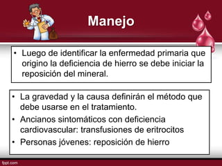 Manejo

• Luego de identificar la enfermedad primaria que
  origino la deficiencia de hierro se debe iniciar la
  reposición del mineral.

• La gravedad y la causa definirán el método que
  debe usarse en el tratamiento.
• Ancianos sintomáticos con deficiencia
  cardiovascular: transfusiones de eritrocitos
• Personas jóvenes: reposición de hierro
 