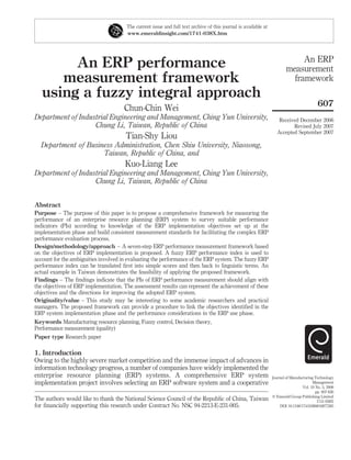 The current issue and full text archive of this journal is available at
                                       www.emeraldinsight.com/1741-038X.htm




                                                                                                                              An ERP
        An ERP performance                                                                                               measurement
      measurement framework                                                                                                framework
   using a fuzzy integral approach
                                                                                                                                            607
                                      Chun-Chin Wei
Department of Industrial Engineering and Management, Ching Yun University,                                          Received December 2006
                   Chung Li, Taiwan, Republic of China                                                                    Revised July 2007
                                                                                                                   Accepted September 2007
                                      Tian-Shy Liou
  Department of Business Administration, Chen Shiu University, Niaosong,
                     Taiwan, Republic of China, and
                                      Kuo-Liang Lee
Department of Industrial Engineering and Management, Ching Yun University,
                   Chung Li, Taiwan, Republic of China


Abstract
Purpose – The purpose of this paper is to propose a comprehensive framework for measuring the
performance of an enterprise resource planning (ERP) system to survey suitable performance
indicators (PIs) according to knowledge of the ERP implementation objectives set up at the
implementation phase and build consistent measurement standards for facilitating the complex ERP
performance evaluation process.
Design/methodology/approach – A seven-step ERP performance measurement framework based
on the objectives of ERP implementation is proposed. A fuzzy ERP performance index is used to
account for the ambiguities involved in evaluating the performance of the ERP system. The fuzzy ERP
performance index can be translated ﬁrst into simple scores and then back to linguistic terms. An
actual example in Taiwan demonstrates the feasibility of applying the proposed framework.
Findings – The ﬁndings indicate that the PIs of ERP performance measurement should align with
the objectives of ERP implementation. The assessment results can represent the achievement of these
objectives and the directions for improving the adopted ERP system.
Originality/value – This study may be interesting to some academic researchers and practical
managers. The proposed framework can provide a procedure to link the objectives identiﬁed in the
ERP system implementation phase and the performance considerations in the ERP use phase.
Keywords Manufacturing resource planning, Fuzzy control, Decision theory,
Performance measurement (quality)
Paper type Research paper

1. Introduction
Owing to the highly severe market competition and the immense impact of advances in
information technology progress, a number of companies have widely implemented the
enterprise resource planning (ERP) systems. A comprehensive ERP system                                           Journal of Manufacturing Technology
implementation project involves selecting an ERP software system and a cooperative                                                       Management
                                                                                                                                   Vol. 19 No. 5, 2008
                                                                                                                                           pp. 607-626
                                                                                                                 q Emerald Group Publishing Limited
The authors would like to thank the National Science Council of the Republic of China, Taiwan                                               1741-038X
for ﬁnancially supporting this research under Contract No. NSC 94-2213-E-231-005.                                     DOI 10.1108/17410380810877285
 