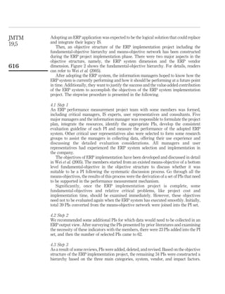 JMTM   Adopting an ERP application was expected to be the logical solution that could replace
19,5   and integrate their legacy IS.
           Then, an objective structure of the ERP implementation project including the
       fundamental-objective hierarchy and means-objective network has been constructed
       during the ERP project implementation phase. There were two major aspects in the
       objective structure, namely, the ERP system dimension and the ERP vendor
616    dimension. Figure 2 shows the fundamental-objective hierarchy. For details, readers
       can refer to Wei et al. (2005).
           After adopting the ERP system, the information managers hoped to know how the
       ERP system is currently performing and how it should be performing at a future point
       in time. Additionally, they want to justify the success and the value-added contribution
       of the ERP system to accomplish the objectives of the ERP system implementation
       project. The stepwise procedure is presented in the following.

       4.1 Step 1
       An ERP performance measurement project team with some members was formed,
       including critical managers, IS experts, user representatives and consultants. Five
       major managers and the information manager was responsible to formulate the project
       plan, integrate the resources, identify the appropriate PIs, develop the consistent
       evaluation guideline of each PI and measure the performance of the adopted ERP
       system. Other critical user representatives also were selected to form some research
       groups to assist the managers in collecting data, offering their use experience and
       discussing the detailed evaluation considerations. All managers and user
       representatives had experienced the ERP system selection and implementation in
       the company.
          The objectives of ERP implementation have been developed and discussed in detail
       in Wei et al. (2005). The members started from an existed means-objective of a bottom
       level fundamental-objective in the objective structure to discuss whether it was
       suitable to be a PI following the systematic discussion process. Go through all the
       means-objectives, the results of this process were the derivation of a set of PIs that need
       to be supported in the performance measurement mechanism.
          Signiﬁcantly, once the ERP implementation project is complete, some
       fundamental-objectives and relative critical problems, like project cost and
       implementation time, should be examined immediately. However, these objectives
       need not to be evaluated again when the ERP system has executed smoothly. Initially,
       total 39 PIs converted from the means-objective network were joined into the PI set.

       4.2 Step 2
       We recommended some additional PIs for which data would need to be collected in an
       ERP output view. After surveying the PIs presented by prior literatures and examining
       the necessity of these indicators with the members, there were 23 PIs added into the PI
       set, and then the number of selected PIs came to 62.

       4.3 Step 3
       As a result of some reviews, PIs were added, deleted, and revised. Based on the objective
       structure of the ERP implementation project, the remaining 34 PIs were constructed a
       hierarchy based on the three main categories, system, vendor, and impact factors.
 