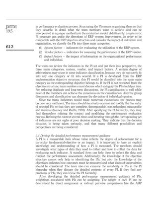 JMTM   in performance evaluation process. Structuring the PIs means organizing them so that
19,5   they describe in detail what the team members want to achieve and can be
       incorporated in a proper method into the evaluation model. Additionally, a systematic
       PI structure can guide the directions of ERP system improvement. In order to be
       compatible with the ERP objective structure and consider the impact of individual and
       organization, we classify the PIs into three main categories:
612       (1) System factors – indicators for evaluating the utilization of the ERP system.
          (2) Vendor factors – indicators for assessing the performance of the ERP vendor.
          (3) Impact factors – the impact of information on the organizational performance
              and individual.

       The team can review the indicators in the PI set and put them into perspective, the
       three main categories, system, vendor, and impact factors. A certain degree of
       arbitrariness may occur in some indicator classiﬁcation, because they do not surely ﬁt
       into any one category or ﬁt into several. If a PI is developed from the ERP
       implementation objective structure, this PI would be classiﬁed into the same main
       category as the corresponding objective belongs to. If the PI is not extracted from the
       objective structure, team members must discuss which category the PI should put into.
       For reducing duplicate and long-term discussions, the PI classiﬁcation is well while
       most of the members can achieve the consensus on the classiﬁcation. And the group
       discussion and classiﬁcation can decrease the deviation of individual opinion.
          Since too many indicators would make numerous evaluations, the process may
       become very inefﬁcient. The team should iteratively examine and modify the hierarchy
       of selected PIs so that they are complete, decomposable, non-redundant, measurable
       and minimal (Keeney and Raiffa, 1993). After specifying the PI hierarchy, they may
       ﬁnd themselves reﬁning the context and modifying the performance evaluation
       process. Reﬁning the context several times and iterating through the corresponding set
       of indicators are not sighs of poor decision making. They indicate that the decision
       situation is being taken seriously, and that many different possibilities and
       perspectives are being considered.

       3.4 Develop the detailed performance measurement guidance
       A PI is a measurable item whose value reﬂects the degree of achievement for a
       particular fundamental-objective or an impact. It is important to have an explicit
       knowledge and understanding of how a PI is measured. The members should
       investigate what types of data they need to collect and how to collect the data for
       evaluating each indicator. A standard form can help them to collect the data and
       conduct the performance assessment. Additionally, the knowledge of the objective
       structure cannot only help in identifying the PIs, but also the knowledge of the
       objectives indicates how outcomes must be measured and what kinds of uncertainties
       should be considered. The team also can examine the suitability of PIs in the PI
       hierarchy when they discuss the detailed contents of every PI. If they ﬁnd any
       problems of PIs, they can revise the PI hierarchy.
          After developing the detailed performance measurement guidance of PIs,
       weightings associated with PIs can be assigning. The weight of each PI can be
       determined by direct assignment or indirect pairwise comparisons like the AHP
 