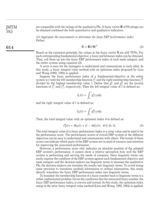 JMTM                                                                          ~
       are compatible with the ratings of the qualitative PIs. A fuzzy vector R of PI ratings can
19,5   be obtained combined the both quantitative and qualitative indicators.

       3.6 Aggregate the assessments to determine the fuzzy ERP performance index
       Deﬁne:
                                               ~   ~
                                               S ¼ R^W T                                      ð2Þ
614
                                                                            ~
       Based on the extension principle, the values in the fuzzy vector S are still TFNs. For
       each corresponding fundamental-objective, a fuzzy performance index can be obtained.
       Then, roll them up into the fuzzy ERP performance index of each main category and
       the entire system using equation (2).
          A score is easy for the managers to understand and communicate to each other. In
       this study, a fuzzy integral value method with an optimism index proposed by Liou
       and Wang (1992, 1994) is applied.
          Suppose the fuzzy performance index of a fundamental-objective or the entire
       system is c with the left membership function f L and the right membership function f R
                  ~                                          ~
                                                             c                                  ~
                                                                                                c
       divided by the highest membership value 1. Deﬁne that g L and g R are the inverse
                                                                        ~
                                                                        c       ~
                                                                                c
       functions of f L and f R , respectively. Then the left integral value of c is deﬁned as:
                      ~
                      c       ~
                              c                                                 ~
                                                     Z 1
                                           I L ð~Þ ¼
                                                c        g L ð yÞdy;
                                                           ~
                                                           c
                                                      0

       and the right integral value of c is deﬁned as:
                                       ~
                                                   Z 1
                                         I R ð~Þ ¼
                                              c        g R ð yÞdy:
                                                         ~
                                                         c
                                                      0

       Then, the total integral value with an optimism index u is deﬁned as:

                               I u ð~Þ ¼ uI R ð~Þ þ ð1 2 uÞI L ð~Þ; u [ ½0; 1Š:
                                 T c           c                c                             ð3Þ
       The total integral value of a fuzzy performance index is a crisp value and is used to be
       the performance score. The performance scores of overall ERP system or the different
       objectives can be easy to understand and communicate with others. The trends of these
       scores can indicate which parts of the ERP system are in need of resource and attention
       for improving the associated performance.
          However, a performance score only indicates an absolute position of the adopted
       ERP system’s performance, it cannot show a relative perception how well the ERP
       system is performing and serving the needs of company. Since linguistic terms can
       easily express the condition of the ERP system against each fundamental-objective and
       main category and the decision makers use linguistic terms to measure the qualitative
       PIs, the decision makers can translate the results into linguistic terms. To avoid losing
       some precision to transform cardinal information to ordinal information, this study
       directly translates the fuzzy ERP performance index into linguistic terms.
          To translate the membership function of a fuzzy number back to linguistic terms is a
       rather sophisticated problem. Given the conditions that the interested fuzzy number, the
       fuzzy ERP performance index, is convex and normal. In this study, the optimism index
       using in the prior fuzzy integral value method (Liou and Wang, 1992, 1994) is applied.
 