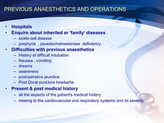 PREVIOUS ANAESTHETICS AND OPERATIONS
• Hospitals
• Enquire about inherited or 'family' diseases
– sickle-cell disease
– porphyria , psuedocholinesterase deficiency.
• Difficulties with previous anaesthetics
– History of difficult intubation
– Nausea , vomiting
– dreams
– awareness
– postoperative jaundice
– Post Dural puncture headache
• Present & past medical history
– all the aspects of the patient's medical history
– relating to the cardiovascular and respiratory systems and its severity
 