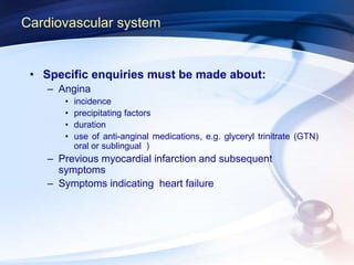 Cardiovascular system
• Specific enquiries must be made about:
– Angina
• incidence
• precipitating factors
• duration
• use of anti-anginal medications, e.g. glyceryl trinitrate (GTN)
oral or sublingual )
– Previous myocardial infarction and subsequent
symptoms
– Symptoms indicating heart failure
 