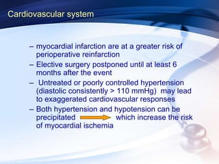 Cardiovascular system
– myocardial infarction are at a greater risk of
perioperative reinfarction
– Elective surgery postponed until at least 6
months after the event
– Untreated or poorly controlled hypertension
(diastolic consistently > 110 mmHg) may lead
to exaggerated cardiovascular responses
– Both hypertension and hypotension can be
precipitated which increase the risk
of myocardial ischemia
 