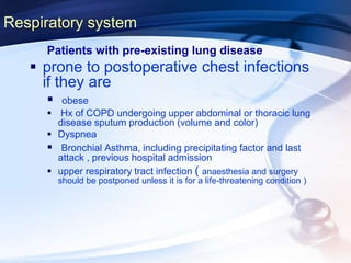 Respiratory system
Patients with pre-existing lung disease
 prone to postoperative chest infections
if they are
 obese
 Hx of COPD undergoing upper abdominal or thoracic lung
disease sputum production (volume and color)
 Dyspnea
 Bronchial Asthma, including precipitating factor and last
attack , previous hospital admission
 upper respiratory tract infection ( anaesthesia and surgery
should be postponed unless it is for a life-threatening condition )
 