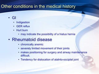 Other conditions in the medical history
• GI
• Indigestion
• GER reflux
• Hurt burn
• may indicate the possibility of a hiatus hernia
• Rheumatoid disease
• chronically anemic
• severely limited movement of their joints
• makes positioning for surgery and airway maintenance
difficult.
• Tendency for dislocation of atalnto-occiptal joint
 
