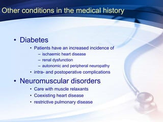 Other conditions in the medical history
• Diabetes
• Patients have an increased incidence of
– ischaemic heart disease
– renal dysfunction
– autonomic and peripheral neuropathy
• intra- and postoperative complications
• Neuromuscular disorders
• Care with muscle relaxants
• Coexisting heart disease
• restrictive pulmonary disease
 