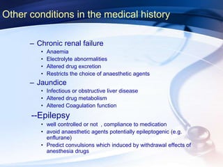 Other conditions in the medical history
– Chronic renal failure
• Anaemia
• Electrolyte abnormalities
• Altered drug excretion
• Restricts the choice of anaesthetic agents
– Jaundice
• Infectious or obstructive liver disease
• Altered drug metabolism
• Altered Coagulation function
--Epilepsy
• well controlled or not , compliance to medication
• avoid anaesthetic agents potentially epileptogenic (e.g.
enflurane)
• Predict convulsions which induced by withdrawal effects of
anesthesia drugs
 