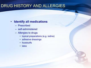 DRUG HISTORY AND ALLERGIES
• Identify all medications
– Prescribed
– self-administered
– Allergies to drugs
• topical preparations (e.g. iodine)
• adhesive dressings
• foodstuffs
• latex
 