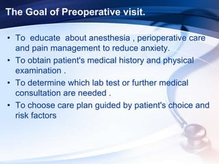 The Goal of Preoperative visit.
• To educate about anesthesia , perioperative care
and pain management to reduce anxiety.
• To obtain patient's medical history and physical
examination .
• To determine which lab test or further medical
consultation are needed .
• To choose care plan guided by patient's choice and
risk factors
 