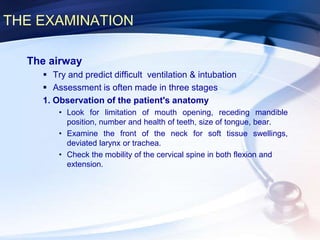 THE EXAMINATION
The airway
 Try and predict difficult ventilation & intubation
 Assessment is often made in three stages
1. Observation of the patient's anatomy
• Look for limitation of mouth opening, receding mandible
position, number and health of teeth, size of tongue, bear.
• Examine the front of the neck for soft tissue swellings,
deviated larynx or trachea.
• Check the mobility of the cervical spine in both flexion and
extension.
 