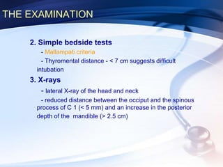THE EXAMINATION
2. Simple bedside tests
- Mallampati criteria
- Thyromental distance - < 7 cm suggests difficult
intubation
3. X-rays
- lateral X-ray of the head and neck
- reduced distance between the occiput and the spinous
process of C 1 (< 5 mm) and an increase in the posterior
depth of the mandible (> 2.5 cm)
 