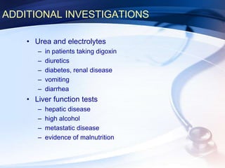 ADDITIONAL INVESTIGATIONS
• Urea and electrolytes
– in patients taking digoxin
– diuretics
– diabetes, renal disease
– vomiting
– diarrhea
• Liver function tests
– hepatic disease
– high alcohol
– metastatic disease
– evidence of malnutrition
 