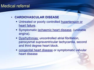 Medical referral
• CARDIOVASCULAR DISEASE
 Untreated or poorly controlled hypertension or
heart failure.
 Symptomatic ischaemic heart disease, (unstable
angina).
 Dysrhythmias: uncontrolled atrial fibrillation,
paroxysmal supraventricular tachycardia, second
and third degree heart block.
 congenital heart disease or symptomatic valvular
heart disease
 