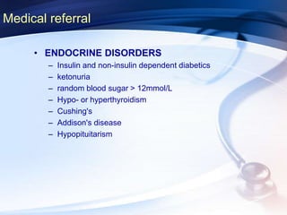 Medical referral
• ENDOCRINE DISORDERS
– Insulin and non-insulin dependent diabetics
– ketonuria
– random blood sugar > 12mmol/L
– Hypo- or hyperthyroidism
– Cushing's
– Addison's disease
– Hypopituitarism
 