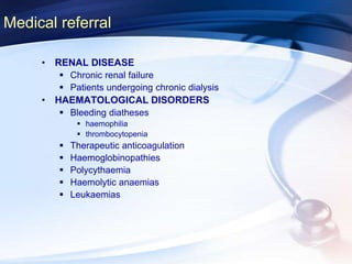 Medical referral
• RENAL DISEASE
 Chronic renal failure
 Patients undergoing chronic dialysis
• HAEMATOLOGICAL DISORDERS
 Bleeding diatheses
 haemophilia
 thrombocytopenia
 Therapeutic anticoagulation
 Haemoglobinopathies
 Polycythaemia
 Haemolytic anaemias
 Leukaemias
 
