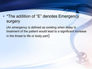 • *The addition of “E” denotes Emergency
surgery
(An emergency is defined as existing when delay in
treatment of the patient would lead to a significant increase
in the threat to life or body part)
 