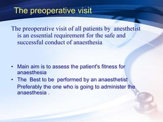 The preoperative visit
The preoperative visit of all patients by anesthetist
is an essential requirement for the safe and
successful conduct of anaesthesia
• Main aim is to assess the patient's fitness for
anaesthesia
• The Best to be performed by an anaesthetist
Preferably the one who is going to administer the
anaesthesia .
 