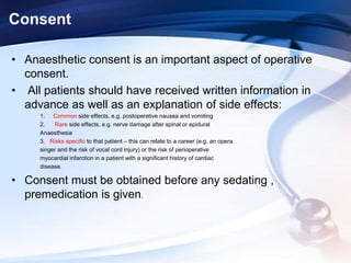 Consent
• Anaesthetic consent is an important aspect of operative
consent.
• All patients should have received written information in
advance as well as an explanation of side effects:
1. Common side effects, e.g. postoperative nausea and vomiting
2. Rare side effects, e.g. nerve damage after spinal or epidural
Anaesthesia
3. Risks specific to that patient – this can relate to a career (e.g. an opera
singer and the risk of vocal cord injury) or the risk of perioperative
myocardial infarction in a patient with a significant history of cardiac
disease.
• Consent must be obtained before any sedating ,
premedication is given.
 