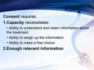 Consent requires
1.Capacity necessitates:
• Ability to understand and retain information about
the treatment
• Ability to weigh up the information
• Ability to make a free choice
2.Enough relevant information
 