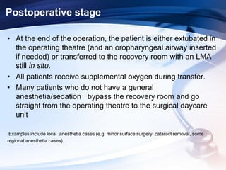 Postoperative stage
• At the end of the operation, the patient is either extubated in
the operating theatre (and an oropharyngeal airway inserted
if needed) or transferred to the recovery room with an LMA
still in situ.
• All patients receive supplemental oxygen during transfer.
• Many patients who do not have a general
anesthetia/sedation bypass the recovery room and go
straight from the operating theatre to the surgical daycare
unit
Examples include local anesthetia cases (e.g. minor surface surgery, cataract removal, some
regional anesthetia cases).
 