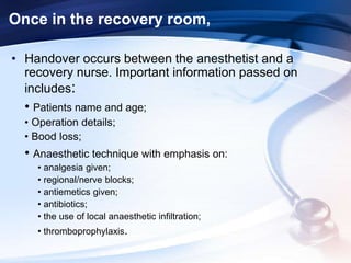 Once in the recovery room,
• Handover occurs between the anesthetist and a
recovery nurse. Important information passed on
includes:
• Patients name and age;
• Operation details;
• Bood loss;
• Anaesthetic technique with emphasis on:
• analgesia given;
• regional/nerve blocks;
• antiemetics given;
• antibiotics;
• the use of local anaesthetic infiltration;
• thromboprophylaxis.
 