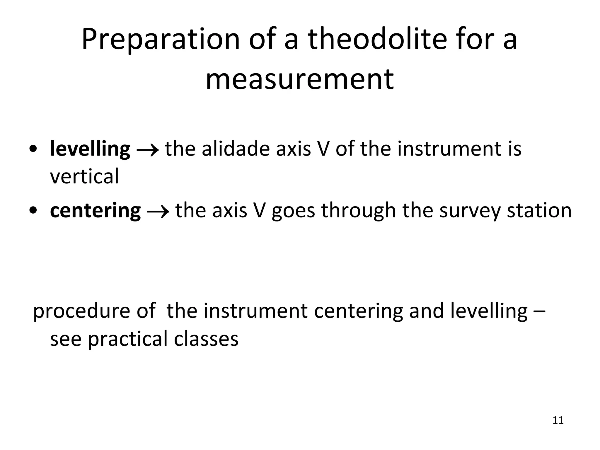 Preparation of a theodolite for a
measurement
• levelling  the alidade axis V of the instrument is
vertical
• centering  the axis V goes through the survey station
procedure of the instrument centering and levelling –
see practical classes
11
 