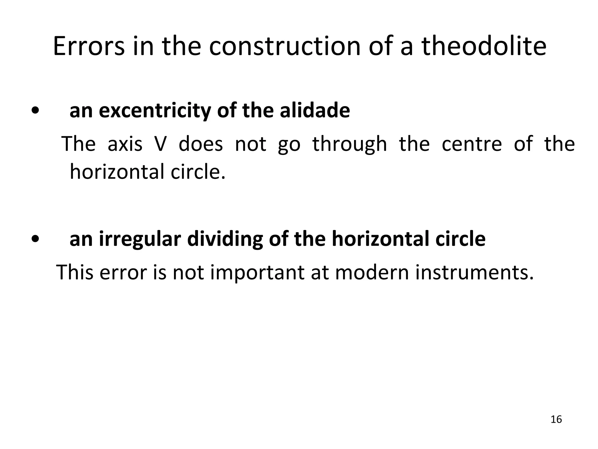 Errors in the construction of a theodolite
• an excentricity of the alidade
The axis V does not go through the centre of the
horizontal circle.
• an irregular dividing of the horizontal circle
This error is not important at modern instruments.
16
 