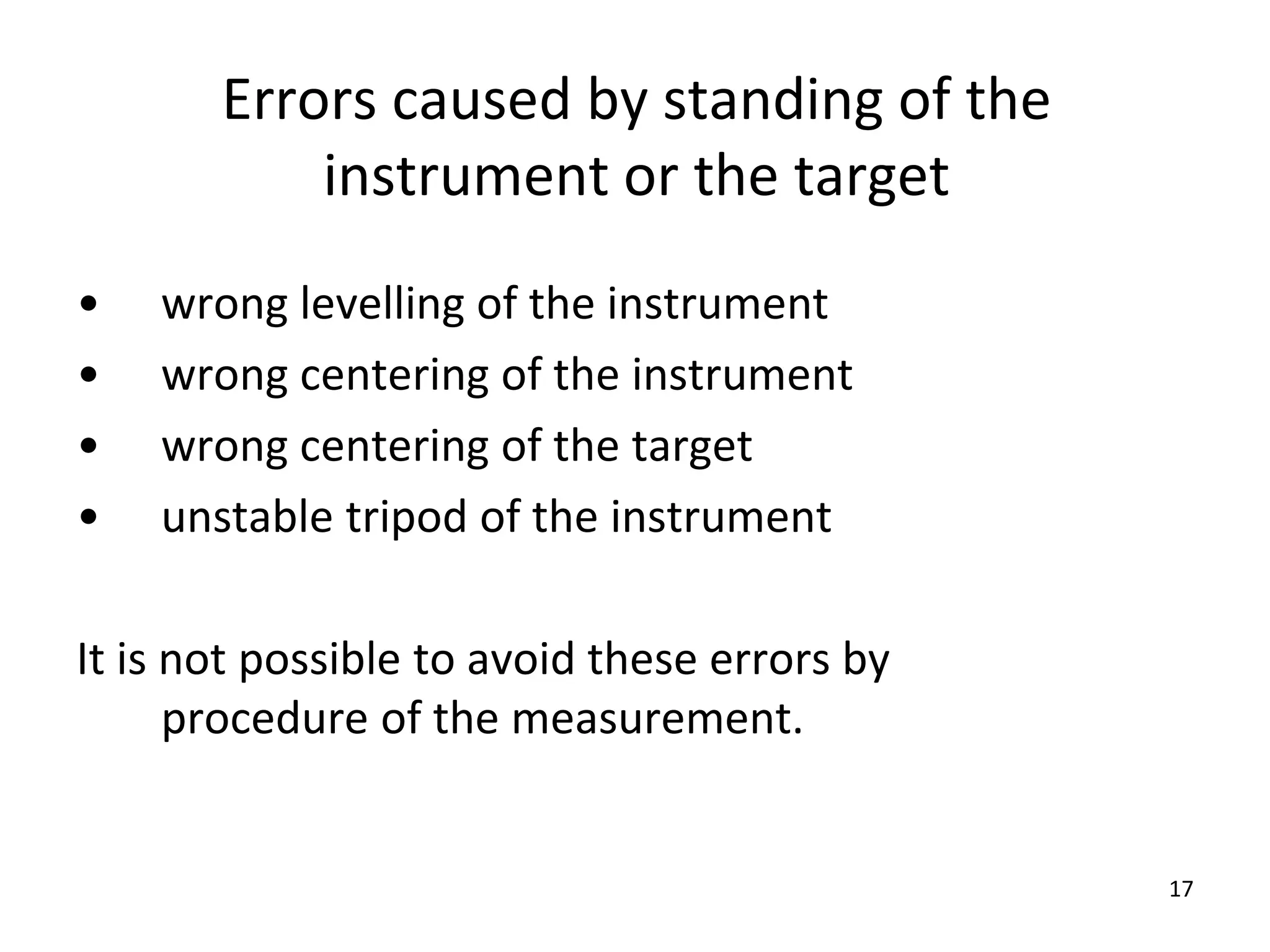 Errors caused by standing of the
instrument or the target
• wrong levelling of the instrument
• wrong centering of the instrument
• wrong centering of the target
• unstable tripod of the instrument
It is not possible to avoid these errors by
procedure of the measurement.
17
 