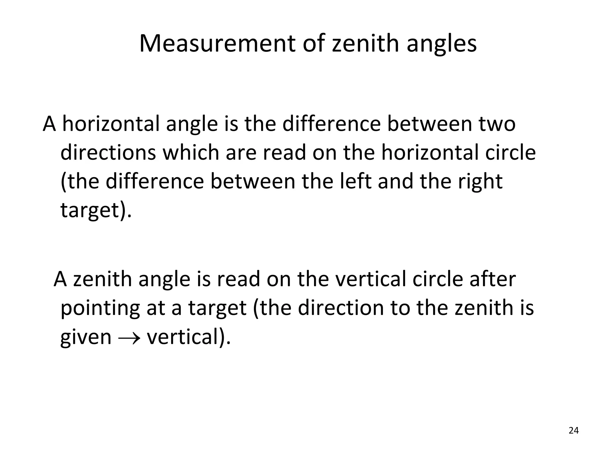 Measurement of zenith angles
A horizontal angle is the difference between two
directions which are read on the horizontal circle
(the difference between the left and the right
target).
A zenith angle is read on the vertical circle after
pointing at a target (the direction to the zenith is
given  vertical).
24
 