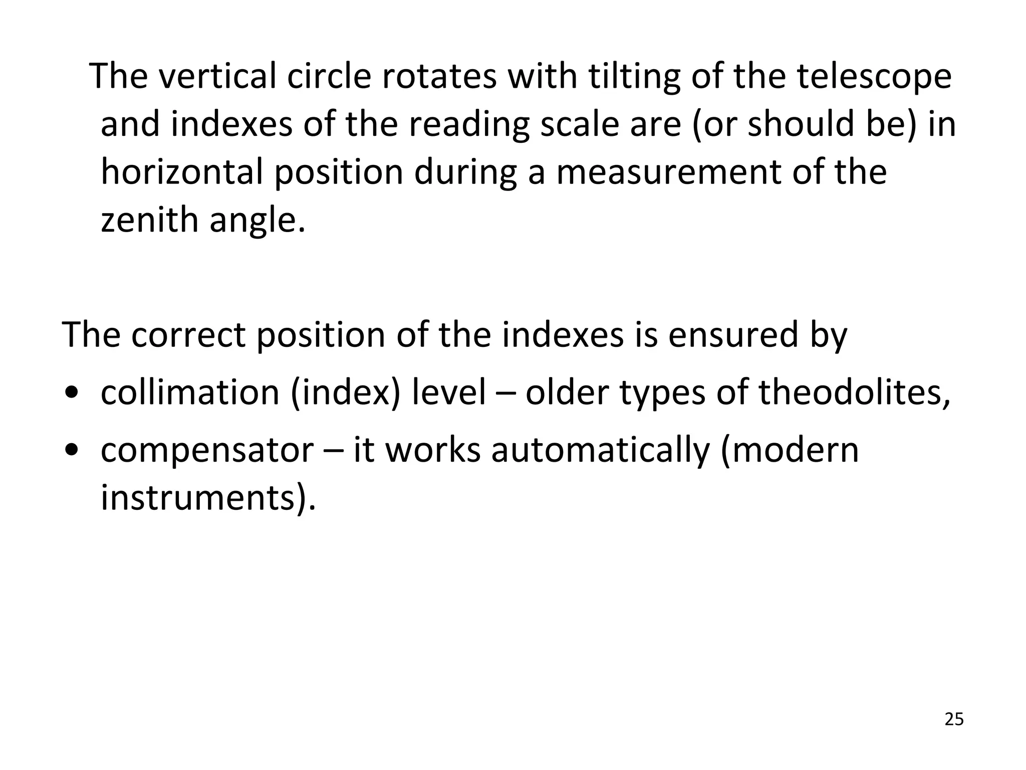 The vertical circle rotates with tilting of the telescope
and indexes of the reading scale are (or should be) in
horizontal position during a measurement of the
zenith angle.
The correct position of the indexes is ensured by
• collimation (index) level – older types of theodolites,
• compensator – it works automatically (modern
instruments).
25
 