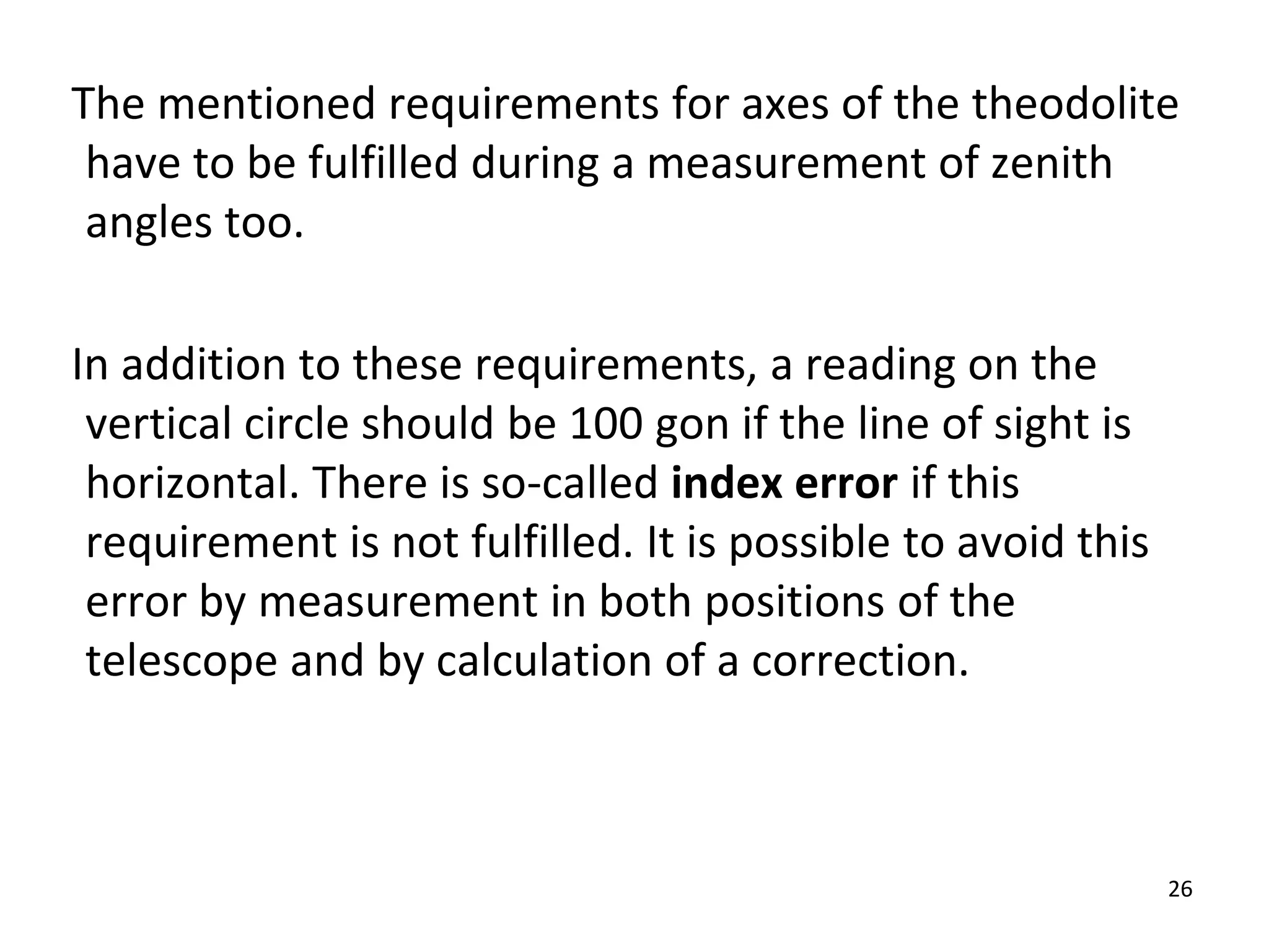 The mentioned requirements for axes of the theodolite
have to be fulfilled during a measurement of zenith
angles too.
In addition to these requirements, a reading on the
vertical circle should be 100 gon if the line of sight is
horizontal. There is so-called index error if this
requirement is not fulfilled. It is possible to avoid this
error by measurement in both positions of the
telescope and by calculation of a correction.
26
 