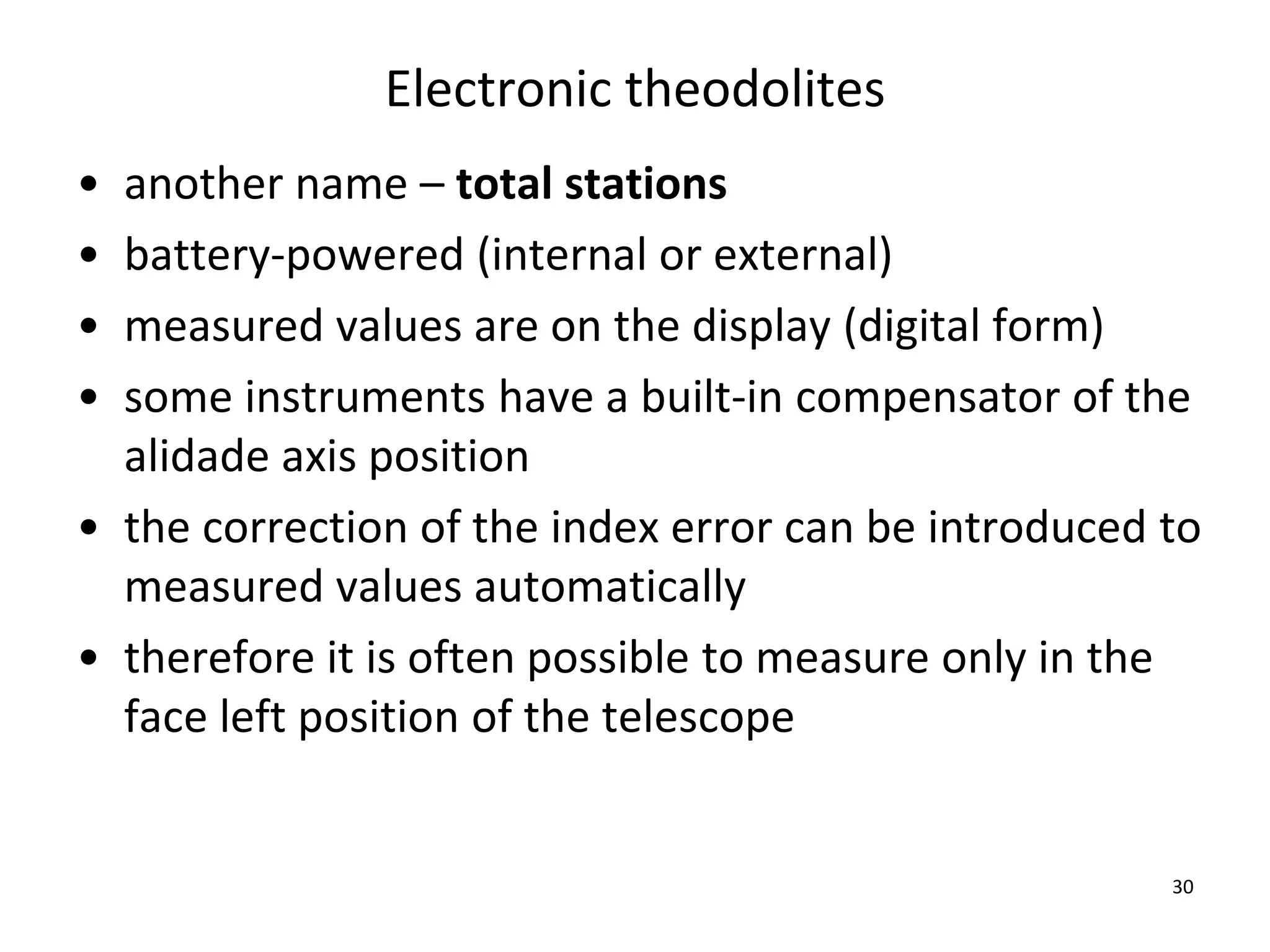 Electronic theodolites
• another name – total stations
• battery-powered (internal or external)
• measured values are on the display (digital form)
• some instruments have a built-in compensator of the
alidade axis position
• the correction of the index error can be introduced to
measured values automatically
• therefore it is often possible to measure only in the
face left position of the telescope
30
 