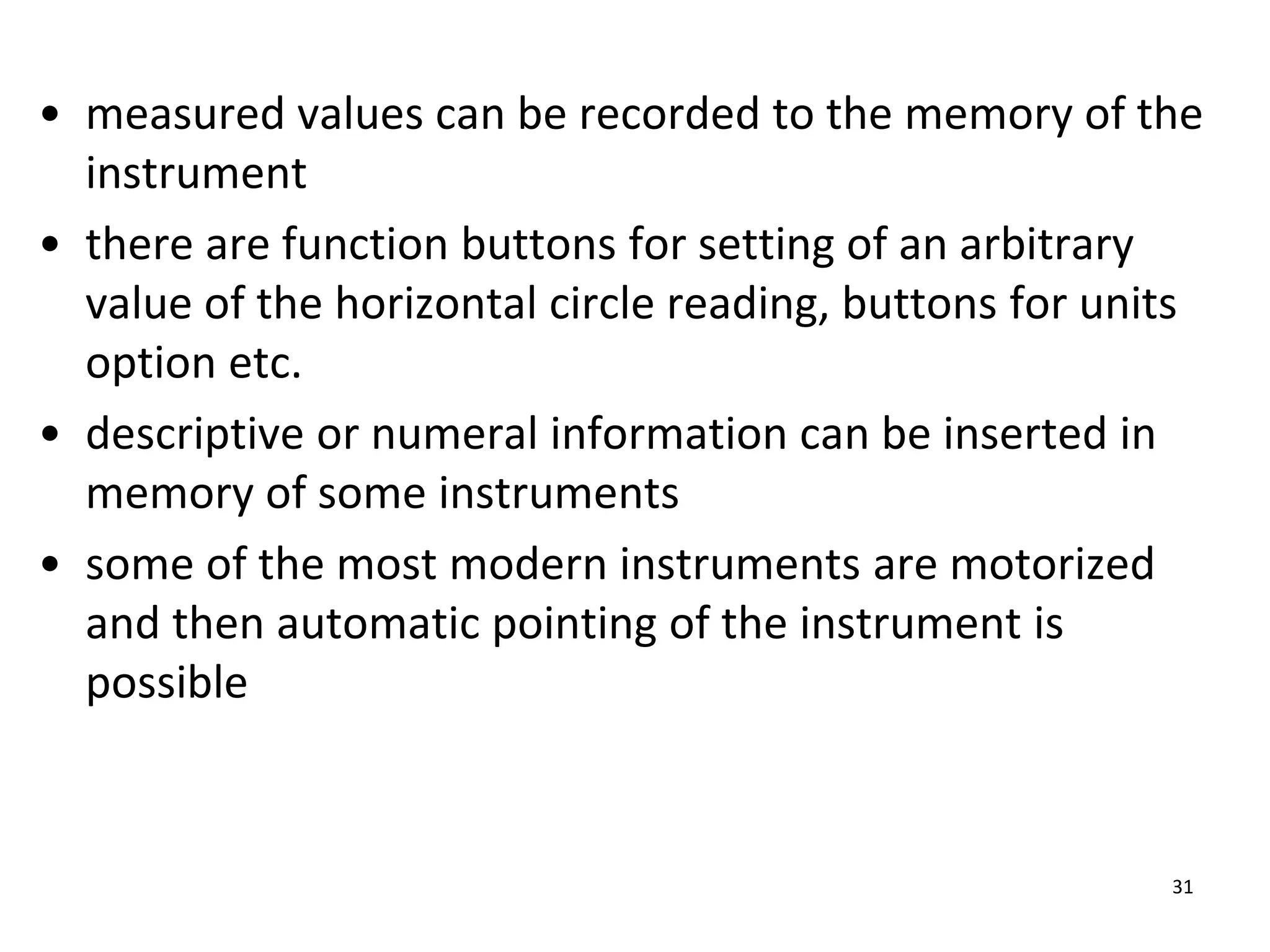 • measured values can be recorded to the memory of the
instrument
• there are function buttons for setting of an arbitrary
value of the horizontal circle reading, buttons for units
option etc.
• descriptive or numeral information can be inserted in
memory of some instruments
• some of the most modern instruments are motorized
and then automatic pointing of the instrument is
possible
31
 