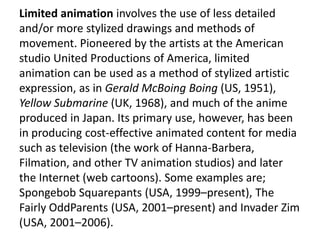 Limited animation involves the use of less detailed
and/or more stylized drawings and methods of
movement. Pioneered by the artists at the American
studio United Productions of America, limited
animation can be used as a method of stylized artistic
expression, as in Gerald McBoing Boing (US, 1951),
Yellow Submarine (UK, 1968), and much of the anime
produced in Japan. Its primary use, however, has been
in producing cost-effective animated content for media
such as television (the work of Hanna-Barbera,
Filmation, and other TV animation studios) and later
the Internet (web cartoons). Some examples are;
Spongebob Squarepants (USA, 1999–present), The
Fairly OddParents (USA, 2001–present) and Invader Zim
(USA, 2001–2006).
 