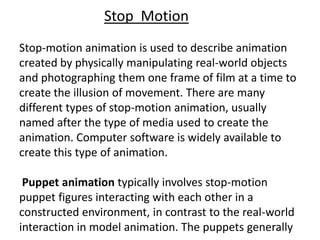 Stop Motion
Stop-motion animation is used to describe animation
created by physically manipulating real-world objects
and photographing them one frame of film at a time to
create the illusion of movement. There are many
different types of stop-motion animation, usually
named after the type of media used to create the
animation. Computer software is widely available to
create this type of animation.

 Puppet animation typically involves stop-motion
puppet figures interacting with each other in a
constructed environment, in contrast to the real-world
interaction in model animation. The puppets generally
 