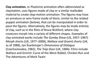 Clay animation, or Plasticine animation often abbreviated as
claymation, uses figures made of clay or a similar malleable
material to create stop-motion animation. The figures may have
an armature or wire frame inside of them, similar to the related
puppet animation (below), that can be manipulated in order to
pose the figures. Alternatively, the figures may be made entirely
of clay, such as in the films of Bruce Bickford, where clay
creatures morph into a variety of different shapes. Examples of
clay-animated works include The Gumby Show (US, 1957–1967)
Morph shorts (UK, 1977–2000), Wallace and Gromit shorts (UK,
as of 1989), Jan Švankmajer's Dimensions of Dialogue
(Czechoslovakia, 1982), The Trap Door (UK, 1984). Films include
Wallace and Gromit: Curse of the Were-Rabbit, Chicken Run and
The Adventures of Mark Twain
 