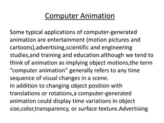 Computer Animation
Some typical applications of computer-generated
animation are entertainment (motion pictures and
cartoons),advertising,scientific and engineering
studies,and training and education.although we tend to
think of animation as implying object motions,the term
“computer animation” generally refers to any time
sequence of visual changes in a scene.
In addition to changing object position with
translations or rotations,a computer-generated
animation could display time variations in object
size,color,transparency, or surface texture.Advertising
 