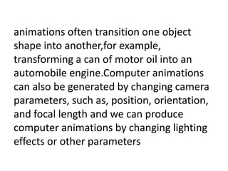 animations often transition one object
shape into another,for example,
transforming a can of motor oil into an
automobile engine.Computer animations
can also be generated by changing camera
parameters, such as, position, orientation,
and focal length and we can produce
computer animations by changing lighting
effects or other parameters
 