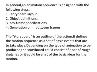In general,an animation sequence is designed with the
following steps:
1. Storyboard layout.
2. Object definitions.
3. Key-frame specifications.
4. Generation of in-between frames.

The “storyboard” is an outline of the action.It defines
the motion sequence as a set of basic events that are
to take place.Depending on the type of animation to be
produced,the storyboard could consist of a set of rough
sketches or it could be a list of the basic ideas for the
motion.
 