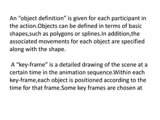 An “object definition” is given for each participant in
the action.Objects can be defined in terms of basic
shapes,such as polygons or splines.In addition,the
associated movements for each object are specified
along with the shape.

 A “key-frame” is a detailed drawing of the scene at a
certain time in the animation sequence.Within each
key-frame,each object is positioned according to the
time for that frame.Some key frames are chosen at
 