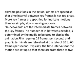 extreme positions in the action; others are spaced so
that time interval between key frames is not too great.
More key frames are specified for intricate motions
than for simple, slowly varying motions.
“In-betweens” are the intermediate frames between
the key frames.The number of in-betweens needed is
determined by the media to be used to display the
animation.Film requires 24 frames per second, and
graphic terminals are refreshed at the rate of 30 to 60
frames per second. Typically, the time intervals for the
motion are set up so that there are from three to five
 