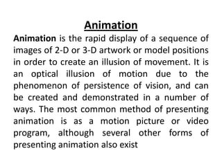 Animation
Animation is the rapid display of a sequence of
images of 2-D or 3-D artwork or model positions
in order to create an illusion of movement. It is
an optical illusion of motion due to the
phenomenon of persistence of vision, and can
be created and demonstrated in a number of
ways. The most common method of presenting
animation is as a motion picture or video
program, although several other forms of
presenting animation also exist
 